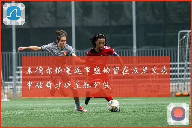 米德尔顿重返华盛顿曾在浓眉交易中被奇才送至独行侠