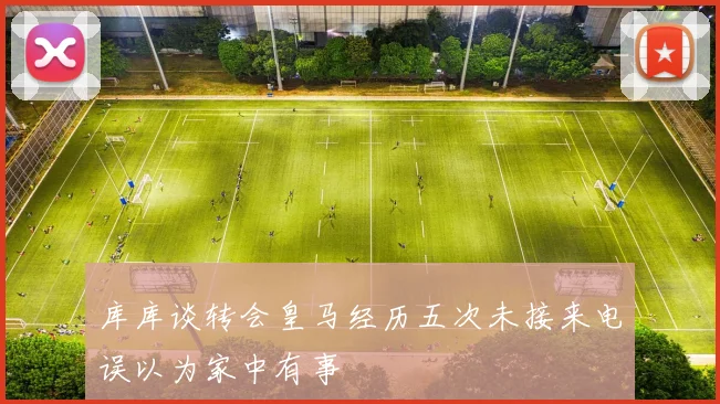 库库谈转会皇马经历五次未接来电误以为家中有事