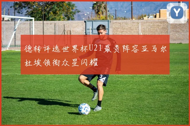 德转评选世界杯U21最贵阵容亚马尔杜埃领衔众星闪耀
