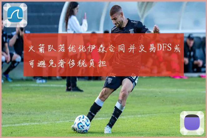 火箭队若优化伊森合同并交易DFS或可避免奢侈税负担