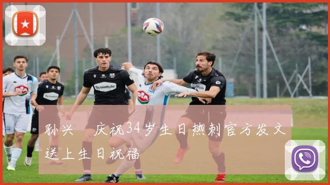 孙兴慜庆祝34岁生日热刺官方发文送上生日祝福
