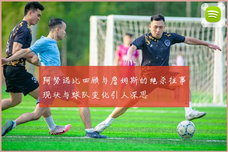阿努诺比回顾与詹姆斯的绝杀往事现状与球队变化引人深思