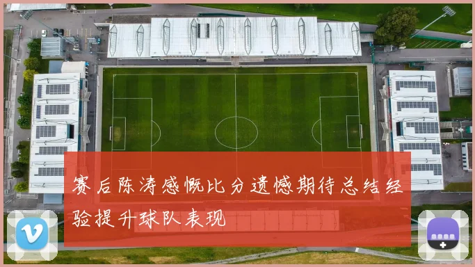 赛后陈涛感慨比分遗憾期待总结经验提升球队表现