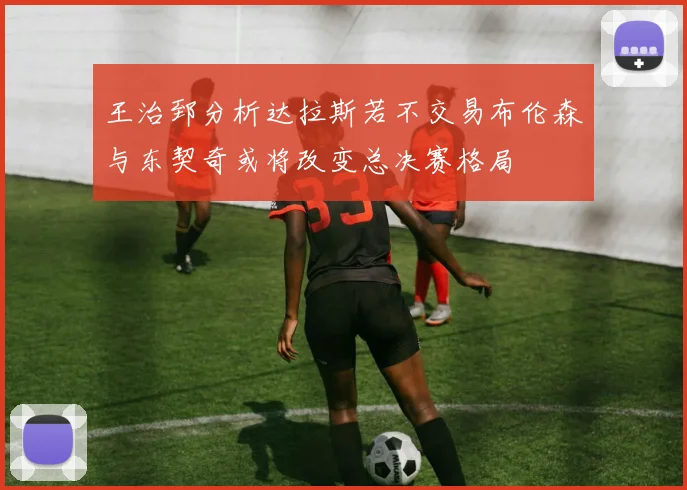 王治郅分析达拉斯若不交易布伦森与东契奇或将改变总决赛格局