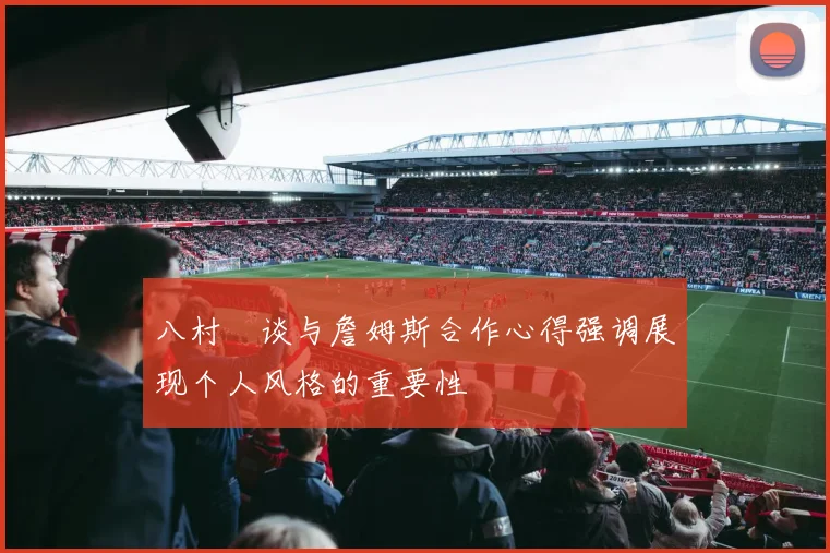 八村塁谈与詹姆斯合作心得强调展现个人风格的重要性