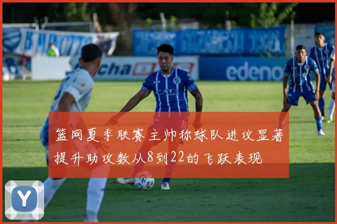 篮网夏季联赛主帅称球队进攻显著提升助攻数从8到22的飞跃表现