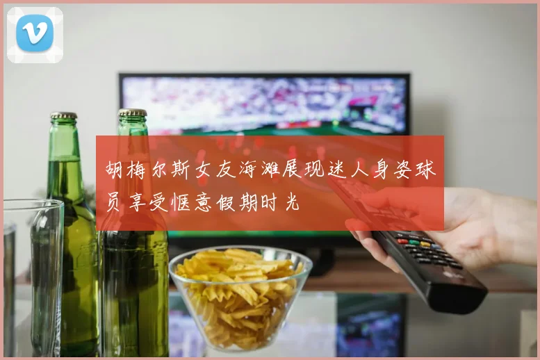 胡梅尔斯女友海滩展现迷人身姿球员享受惬意假期时光