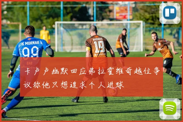 卡卢卢幽默回应弗拉霍维奇越位争议称他只想追求个人进球