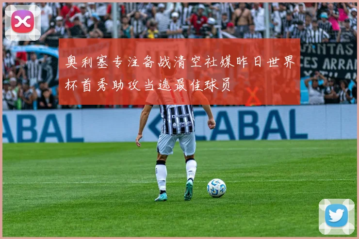 奥利塞专注备战清空社媒昨日世界杯首秀助攻当选最佳球员
