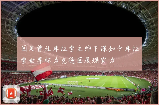 国足曾让库拉索主帅下课如今库拉索世界杯力克德国展现实力
