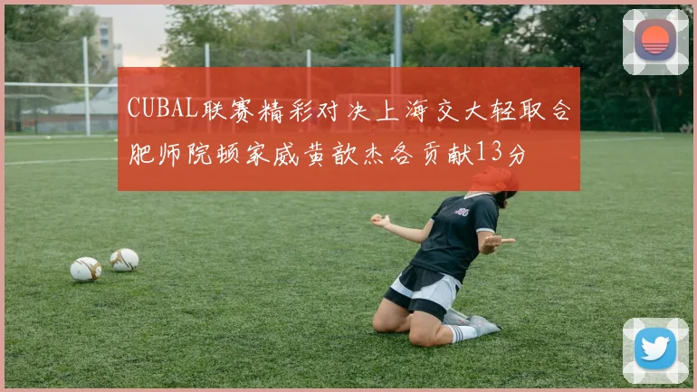 CUBAL联赛精彩对决上海交大轻取合肥师院顿家威黄歆杰各贡献13分