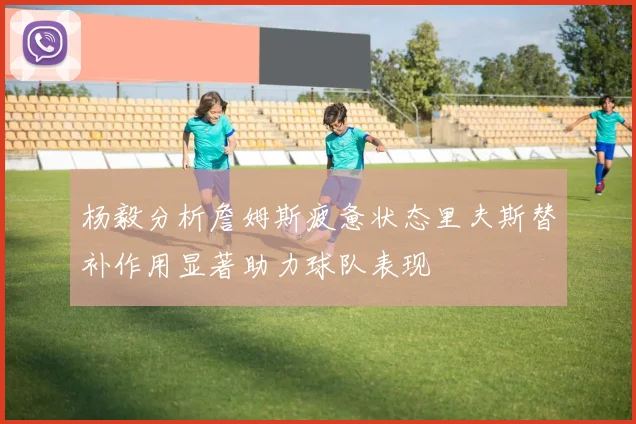 杨毅分析詹姆斯疲惫状态里夫斯替补作用显著助力球队表现