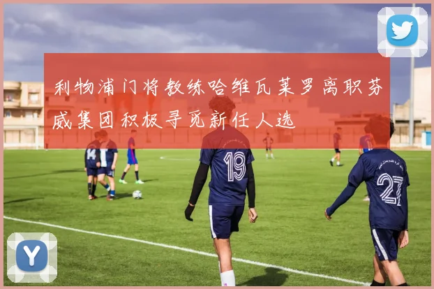 利物浦门将教练哈维瓦莱罗离职芬威集团积极寻觅新任人选