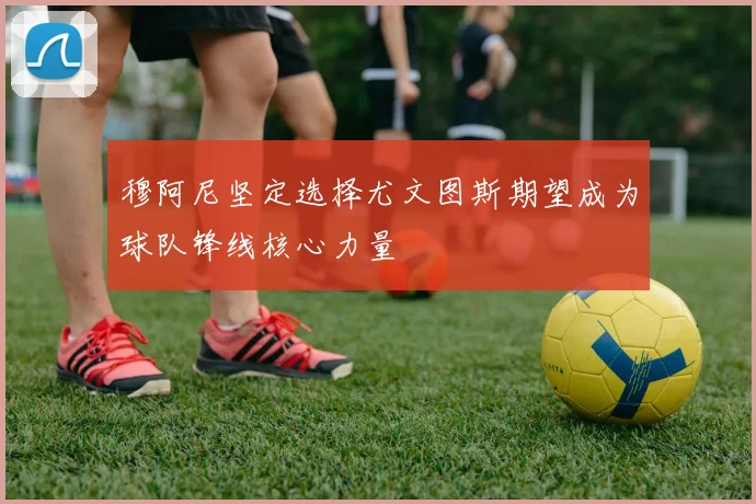 穆阿尼坚定选择尤文图斯期望成为球队锋线核心力量
