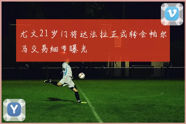 尤文21岁门将达法拉正式转会帕尔马交易细节曝光