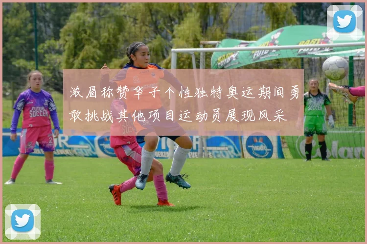 浓眉称赞华子个性独特奥运期间勇敢挑战其他项目运动员展现风采