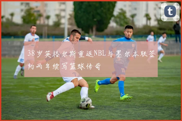 38岁英格尔斯重返NBL与墨尔本联签约两年续写篮球传奇