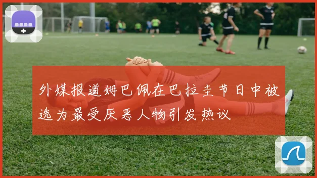外媒报道姆巴佩在巴拉圭节日中被选为最受厌恶人物引发热议