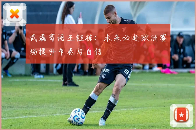 武磊寄语王钰栋：未来必赴欧洲赛场提升节奏与自信