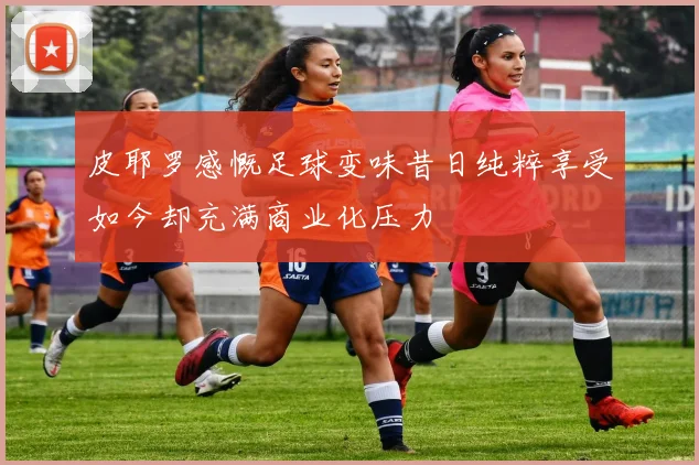 皮耶罗感慨足球变味昔日纯粹享受如今却充满商业化压力