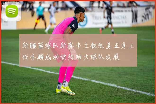 新疆篮球队新赛季主教练姜正秀上任齐麟成功续约助力球队发展